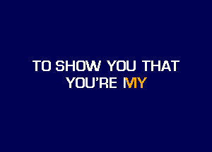 TO SHOW YOU THAT

YOURE MY
