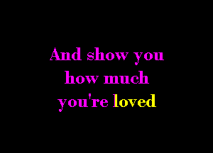 And show you

how much

you're loved