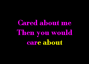 Cared about me

Then you would

care about