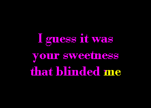 I guess it was

your sweetness

that blinded me