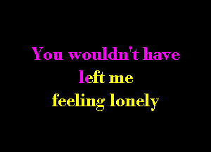 You wouldn't have

left me

feeling lonely