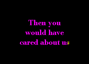 Then you

would have
cared about us