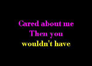 Cared about me

Then you
wouldn't have