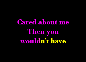 Cared about me

Then you
wouldn't have