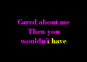 Cared about me

Then you
wouldn't have