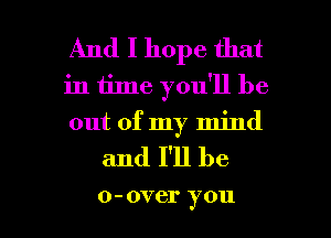 And I hope that
in time you'll be
out of my mind

and I'll be

0 - OVCI' y 011 l