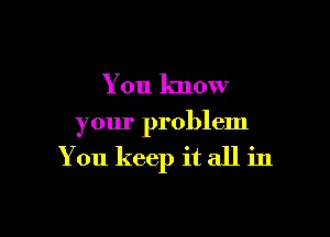 You know

your problem

You keep it all in