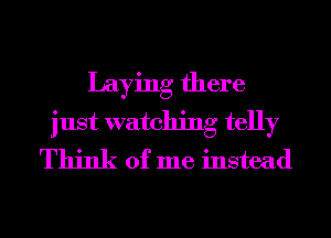 Laying there
just watching telly
Think of me instead