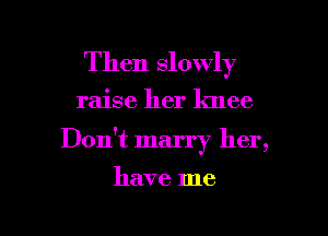 Then slowly

raise her knee

Don't marry her,

have me