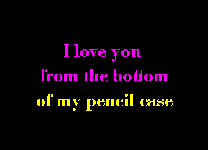 I love you
from the bottom

of my pencil case