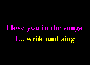 I love you in the songs

I... write and sing