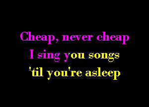 Cheap, never cheap
I 8mg you songs

'til you're asleep