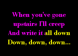 When you've gone
upstairs I'll creep
And write it all down

Down, down, down...