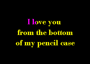 I love you
from the bottom

of my pencil case