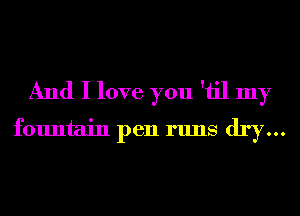 And I love you 'iil my
fountain pen runs dry...