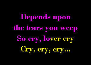 Depends upon
the tears you weep

So cry, lover cry
Cry, cry, cry...