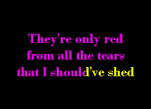 They're only red
from all the tears
that I Should've Shed