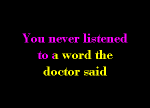 You never listened

to a word the
doctor said