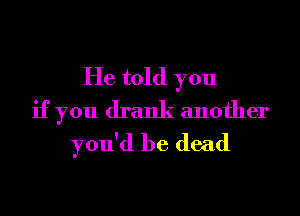 He told you
if you drank another
you'd be dead