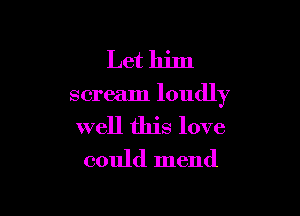 Let him

scream loudly

well this love
could mend