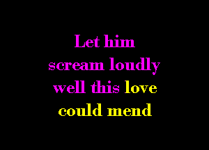 Let him

scream loudly

well this love
could mend