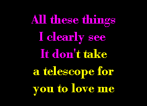 All these things
I clearly see
It don't take

a telescope for

you to love me I