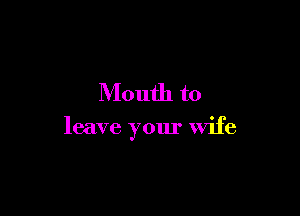 Mouth to

leave your wife