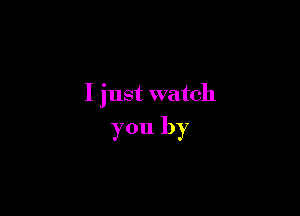 I just watch

you by