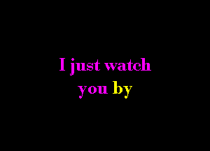 I just watch

you by