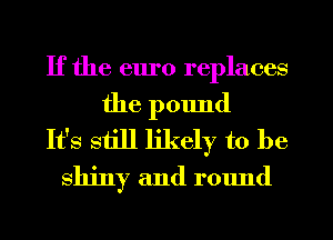 If the euro replaces
the pound
It's still likely to be
shiny and round