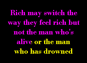 Rich may switch the
way they feel rich but
not the man Who's
alive or the man

Who has drowned