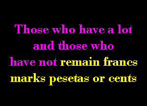 Those Who have a lot
and those Who
have not remain francs
marks pesetas 01' cents