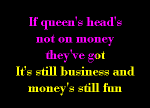If queen's head's
not 011 money
they've got
It's still business and

money's still fun