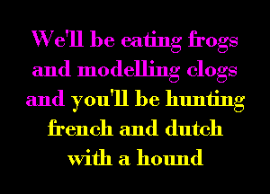 W e'll be eating frogs
and modelling clogs
and you'll be hunting
french and dutch
With a hound