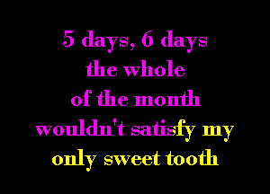 5 days, 6 days
the Whole
of the month
wouldn't satisfy my
only sweet tooth