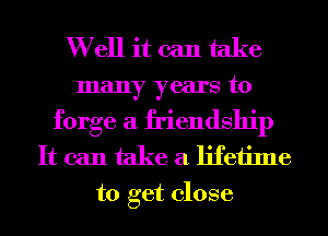 Well it can take

many years to
forge a friendship
It can take a lifetime

to get close