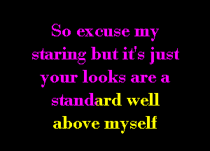 So excuse my
staring but it's just
your looks are a
standard well

above myself I