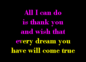 All I can do
is thank you
and Wish that

every dream you
have will come true