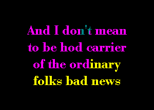 And I don't mean
to be hod carrier
of the ordinary
folks bad news

g