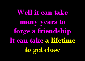 Well it can take

many years to
forge a friendship
It can take a lifetime

to get close