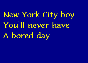 New York City boy
You'll never have

A bored day
