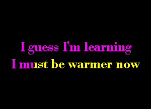 I guess I'm learning

I must be warmer now