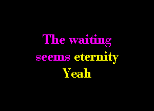 The waiting

seems eternity

Yeah