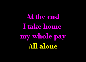 At the end
I take home

my Whole pay
All alone