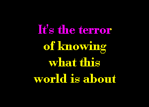 It's the terror

of knowing

What this
world is about