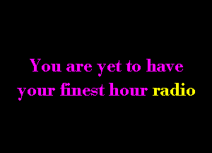 You are yet to have

your iinest hour radio