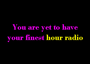 You are yet to have

your iinest hour radio