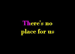 There's no

place for us
