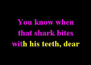 You know When
that shark bites

with his teeth, dear