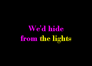 W e'd hide

from the lights